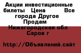 Акции-инвестиционные билеты › Цена ­ 150 - Все города Другое » Продам   . Нижегородская обл.,Саров г.